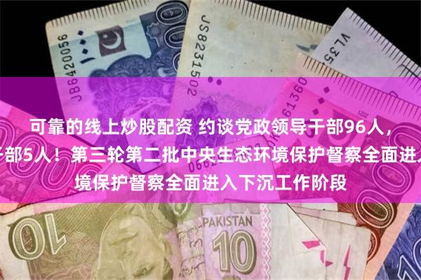 可靠的线上炒股配资 约谈党政领导干部96人，问责党政领导干部5人！第三轮第二批中央生态环境保护督察全面进入下沉工作阶段