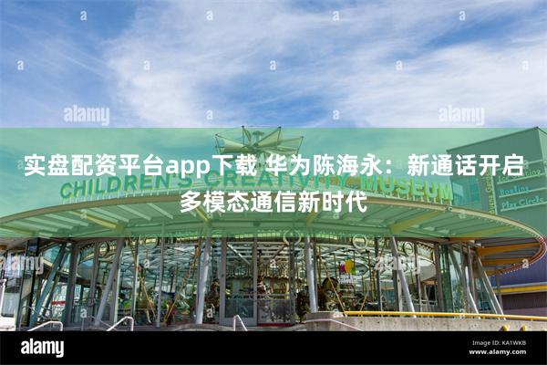 实盘配资平台app下载 华为陈海永：新通话开启多模态通信新时代