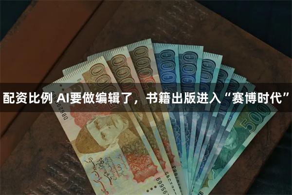 配资比例 AI要做编辑了，书籍出版进入“赛博时代”