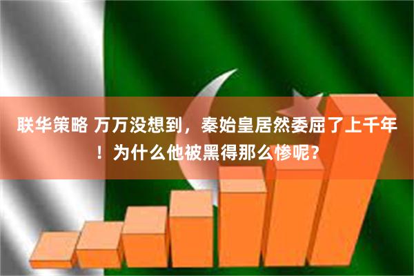 联华策略 万万没想到，秦始皇居然委屈了上千年！为什么他被黑得那么惨呢？