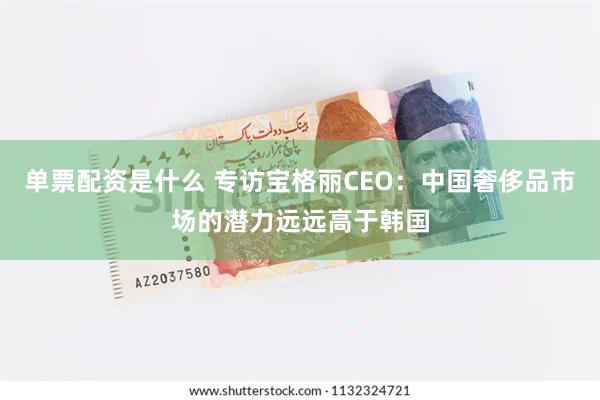 单票配资是什么 专访宝格丽CEO：中国奢侈品市场的潜力远远高于韩国