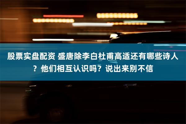 股票实盘配资 盛唐除李白杜甫高适还有哪些诗人？他们相互认识吗？说出来别不信