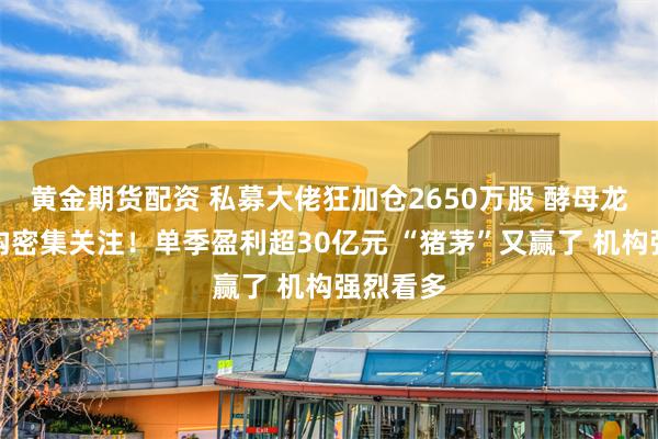 黄金期货配资 私募大佬狂加仓2650万股 酵母龙头获机构密集关注！单季盈利超30亿元 “猪茅”又赢了 机构强烈看多