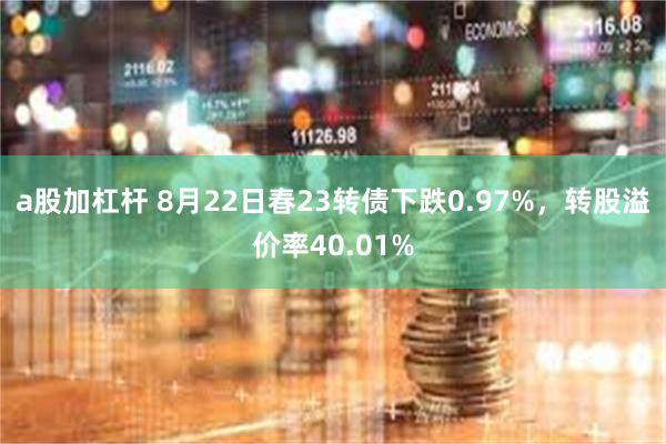 a股加杠杆 8月22日春23转债下跌0.97%，转股溢价率40.01%