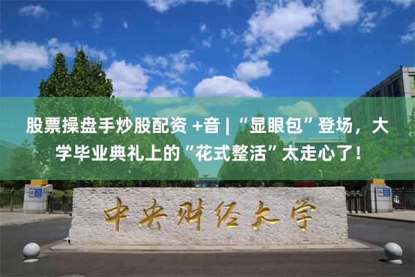 股票操盘手炒股配资 +音 | “显眼包”登场，大学毕业典礼上的“花式整活”太走心了！