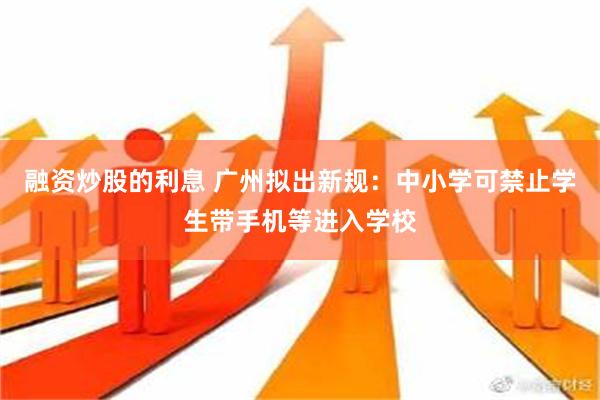 融资炒股的利息 广州拟出新规：中小学可禁止学生带手机等进入学校