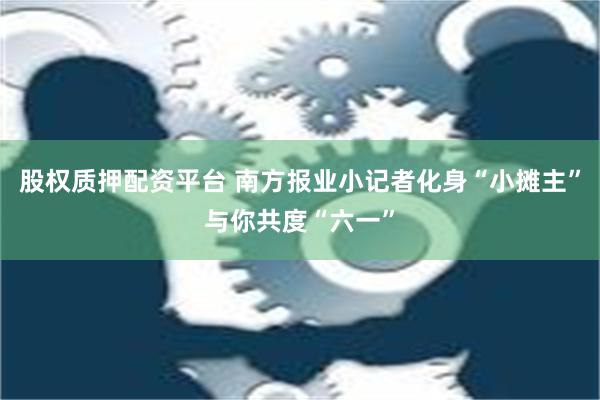 股权质押配资平台 南方报业小记者化身“小摊主”与你共度“六一”