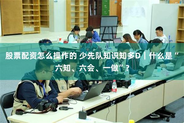 股票配资怎么操作的 少先队知识知多D｜什么是“六知、六会、一做”？