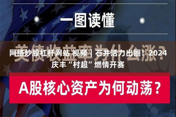 网络炒股杠杆网站 视频｜石井活力出圈！2024庆丰“村超”燃情开赛