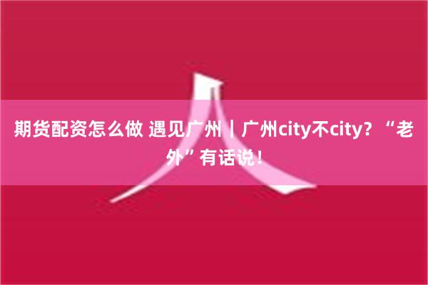 期货配资怎么做 遇见广州｜广州city不city？“老外”有话说！