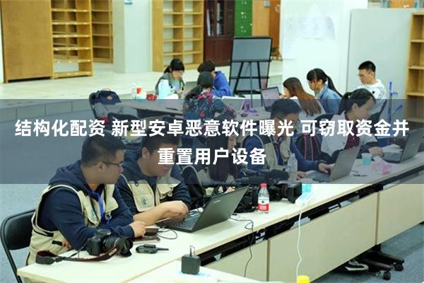 结构化配资 新型安卓恶意软件曝光 可窃取资金并重置用户设备