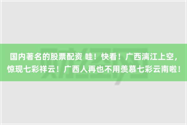 国内著名的股票配资 哇！快看！广西漓江上空，惊现七彩祥云！广西人再也不用羡慕七彩云南啦！