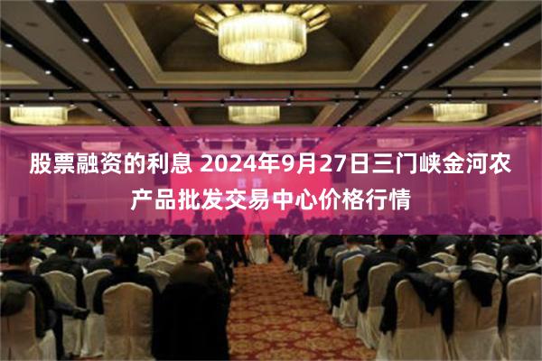 股票融资的利息 2024年9月27日三门峡金河农产品批发交易中心价格行情