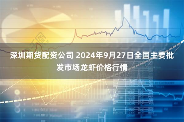 深圳期货配资公司 2024年9月27日全国主要批发市场龙虾价格行情