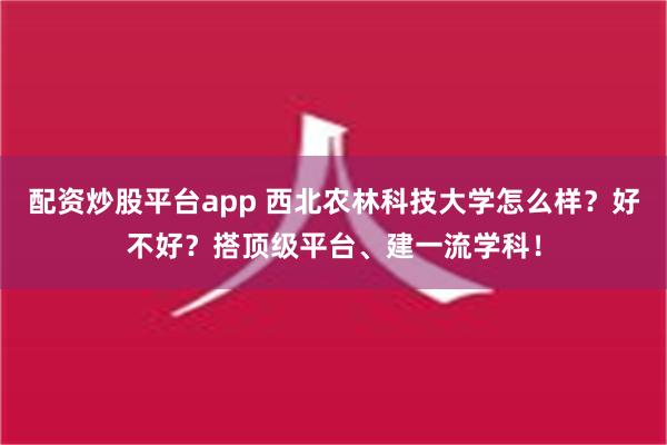 配资炒股平台app 西北农林科技大学怎么样？好不好？搭顶级平台、建一流学科！