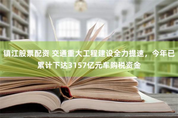 镇江股票配资 交通重大工程建设全力提速，今年已累计下达3157亿元车购税资金