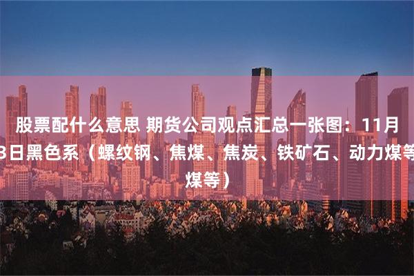 股票配什么意思 期货公司观点汇总一张图：11月13日黑色系（螺纹钢、焦煤、焦炭、铁矿石、动力煤等）