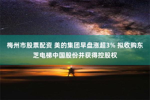 梅州市股票配资 美的集团早盘涨超3% 拟收购东芝电梯中国股份并获得控股权