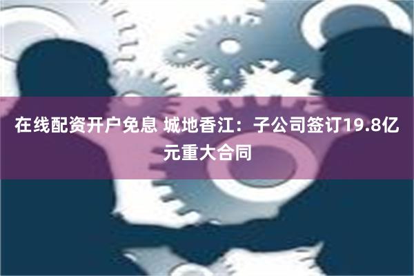 在线配资开户免息 城地香江：子公司签订19.8亿元重大合同