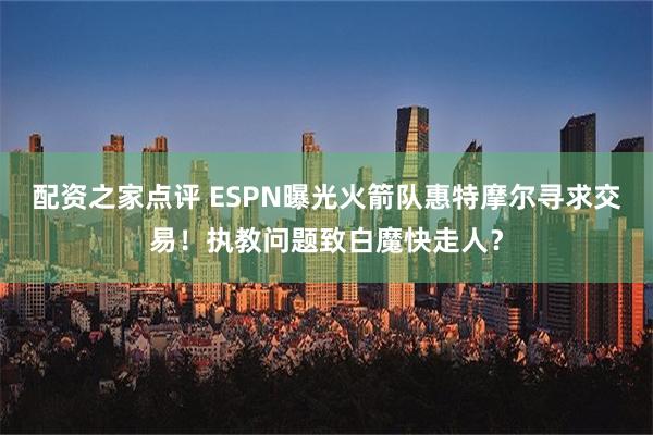 配资之家点评 ESPN曝光火箭队惠特摩尔寻求交易！执教问题致白魔快走人？