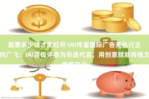 股票多少钱才能杠杆 IAI传鉴国际广告奖执行主席刘广飞：IAI百位评委为非遗代言，用创意赋能传统文化