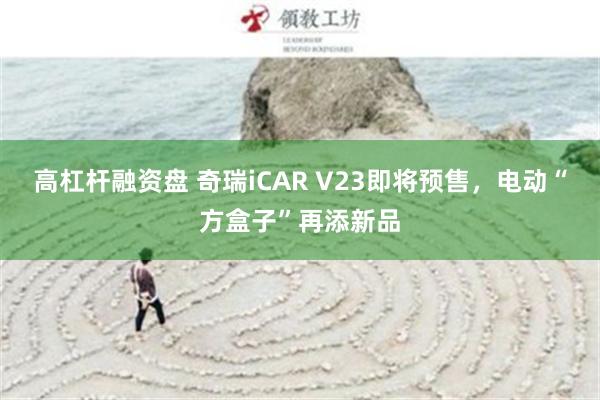 高杠杆融资盘 奇瑞iCAR V23即将预售，电动“方盒子”再添新品